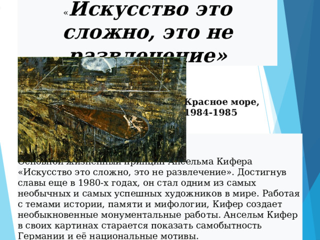 « Искусство это сложно, это не развлечение» Красное море, 1984-1985 Основной жизненный принцип Ансельма Кифера «Искусство это сложно, это не развлечение». Достигнув славы еще в 1980-х годах, он стал одним из самых необычных и самых успешных художников в мире. Работая с темами истории, памяти и мифологии, Кифер создает необыкновенные монументальные работы. Ансельм Кифер в своих картинах старается показать самобытность Германии и её национальные мотивы. 