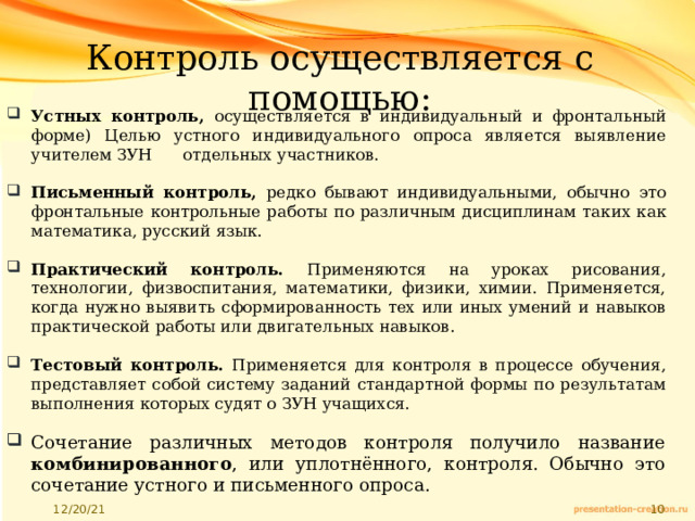 Контроль осуществляется с помощью: Устных контроль, осуществляется в индивидуальный и фронтальный форме) Целью устного индивидуального опроса является выявление учителем ЗУН отдельных участников. Письменный контроль, редко бывают индивидуальными, обычно это фронтальные контрольные работы по различным дисциплинам таких как математика, русский язык. Практический контроль. Применяются на уроках рисования, технологии, физвоспитания, математики, физики, химии. Применяется, когда нужно выявить сформированность тех или иных умений и навыков практической работы или двигательных навыков. Тестовый контроль. Применяется для контроля в процессе обучения, представляет собой систему заданий стандартной формы по результатам выполнения которых судят о ЗУН учащихся. Сочетание различных методов контроля получило название комбинированного , или уплотнённого, контроля. Обычно это сочетание устного и письменного опроса. 