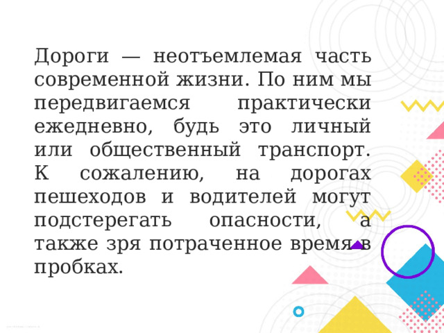 Дороги — неотъемлемая часть современной жизни. По ним мы передвигаемся практически ежедневно, будь это личный или общественный транспорт. К сожалению, на дорогах пешеходов и водителей могут подстерегать опасности, а также зря потраченное время в пробках.   