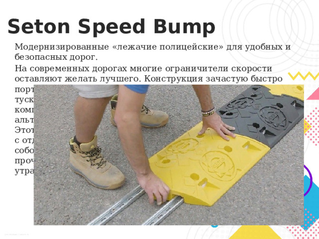 Seton Speed Bump Модернизированные «лежачие полицейские» для удобных и безопасных дорог.  На современных дорогах многие ограничители скорости оставляют желать лучшего. Конструкция зачастую быстро портится, а насыщенность цвета со временем сильно тускнеет, ухудшая видимость. Однако американская компания предлагает более модернизированную альтернативу «лежачих полицейских» — Seton Speed Bump. Этот вид ограничителей имеет более удобную конструкцию с отдельными элементами, которые скрепляются между собой специальными замками. Они изготавливаются из прочного и износостойкого поливинилхлорида, не утрачивающего яркость цвета десятилетиями. 