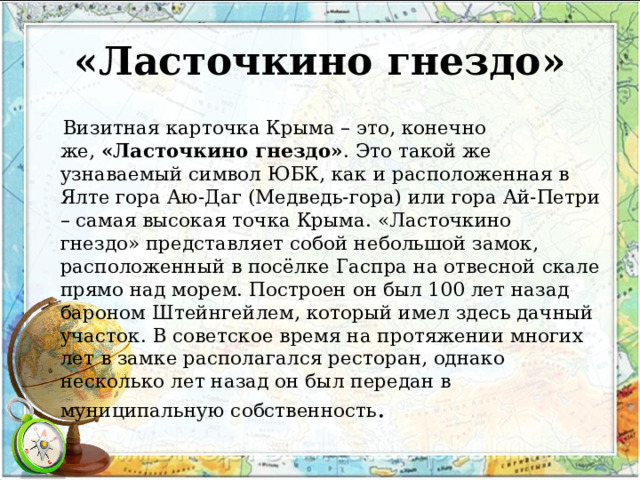 «Ласточкино гнездо»  Визитная карточка Крыма – это, конечно же,  «Ласточкино гнездо» . Это такой же узнаваемый символ ЮБК, как и расположенная в Ялте гора Аю-Даг (Медведь-гора) или гора Ай-Петри – самая высокая точка Крыма. «Ласточкино гнездо» представляет собой небольшой замок, расположенный в посёлке Гаспра на отвесной скале прямо над морем. Построен он был 100 лет назад бароном Штейнгейлем, который имел здесь дачный участок. В советское время на протяжении многих лет в замке располагался ресторан, однако несколько лет назад он был передан в муниципальную собственность . 