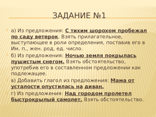 Задание №1 а) Из предложения:  С тихим шорохом пробежал по саду ветерок . Взять прилагательное, выступающее в роли определения, поставив его в Им. п., жен. род, ед. число.  б) Из предложения:  Ночью земля покрылась пушистым снегом.  Взять обстоятельство, употребив его в составленном предложении как подлежащее. в) Добавить глагол из предложения:  Мама от усталости опустилась на  диван.   г) Из предложения:  Над городом пролетел быстрокрылый самолет.  Взять обстоятельство.  