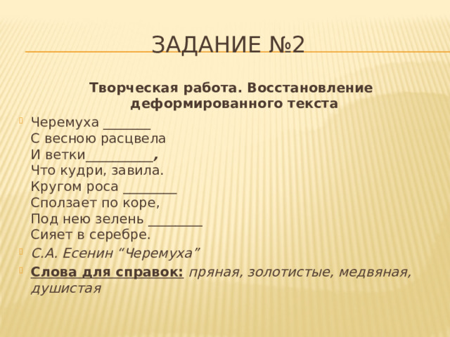 Задание №2  Творческая работа. Восстановление деформированного текста Черемуха _______  С весною расцвела  И ветки__________ ,  Что кудри, завила.  Кругом роса ________  Сползает по коре,  Под нею зелень ________  Сияет в серебре. С.А. Есенин “Черемуха” Слова для справок:   пряная, золотистые, медвяная, душистая 