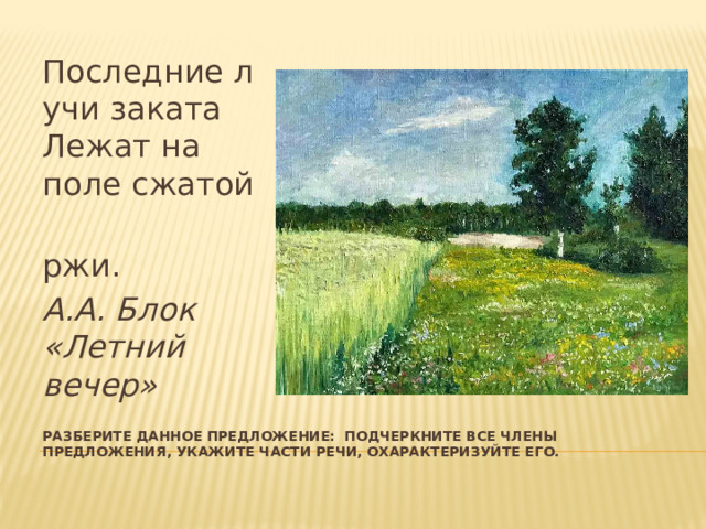 Последние лучи заката  Лежат на поле сжатой  ржи. А.А. Блок «Летний вечер» Разберите данное предложение: подчеркните все члены предложения, укажите части речи, охарактеризуйте его. 