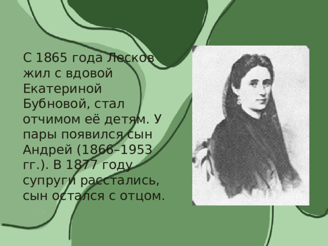 С 1865 года Лесков жил с вдовой Екатериной Бубновой, стал отчимом её детям. У пары появился сын Андрей (1866–1953 гг.). В 1877 году супруги расстались, сын остался с отцом. 