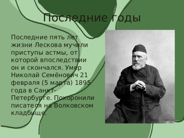 Последние годы Последние пять лет жизни Лескова мучили приступы астмы, от которой впоследствии он и скончался. Умер Николай Семёнович 21 февраля (5 марта) 1895 года в Санкт-Петербурге. Похоронили писателя на Волковском кладбище. 