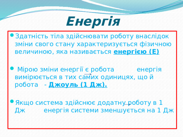 Енергія Здатність тіла здійснювати роботу внаслідок зміни свого стану характеризується фізичною величиною, яка називається енергією (Е)   Мірою зміни енергії є робота енергія вимірюється в тих самих одиницях, що й робота - Джоуль (1 Дж).  Якщо система здійснює додатну роботу в 1 Дж енергія системи зменшується на 1 Дж 