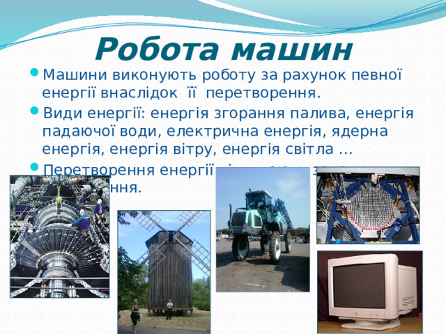 Робота машин Машини виконують роботу за рахунок певної енергії внаслідок її перетворення. Види енергії: енергія згорання палива, енергія падаючої води, електрична енергія, ядерна енергія, енергія вітру, енергія світла … Перетворення енергії підлягають закону збереження. 