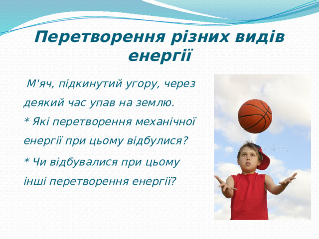 Перетворення різних видів енергії   М'яч, підкинутий угору, через деякий час упав на землю.  * Які перетворення механічної енергії при цьому відбулися? * Чи відбувалися при цьому інші перетворення енергії? 
