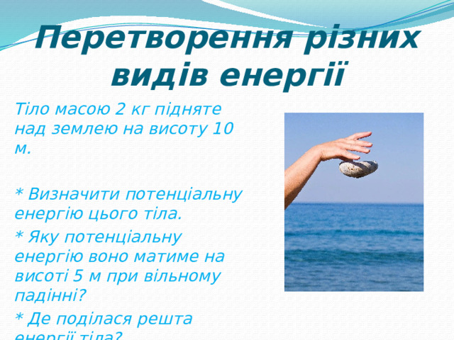 Перетворення різних видів енергії Тіло масою 2 кг підняте над землею на висоту 10 м.  * Визначити потенціальну енергію цього тіла. * Яку потенціальну енергію воно матиме на висоті 5 м при вільному падінні? * Де поділася решта енергії тіла? 