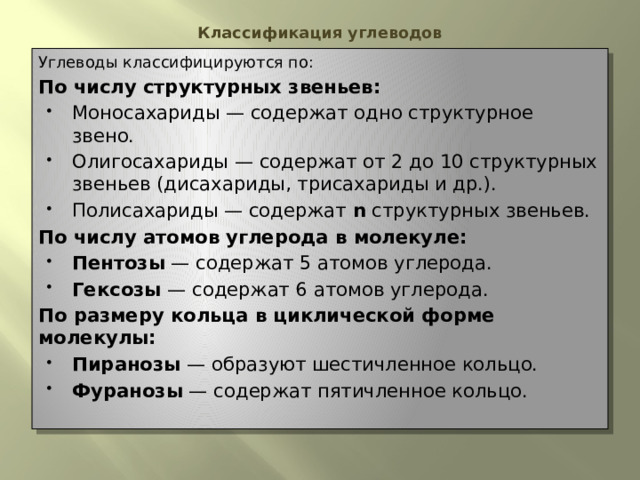 Классификация углеводов   Углеводы классифицируются по: По числу структурных звеньев: Моносахариды — содержат одно структурное звено. Олигосахариды — содержат от 2 до 10 структурных звеньев (дисахариды, трисахариды и др.).  Полисахариды — содержат  n  структурных звеньев. По числу атомов углерода в молекуле: Пентозы  — содержат 5 атомов углерода. Гексозы  — содержат 6 атомов углерода.  По размеру кольца в циклической форме молекулы: Пиранозы  — образуют шестичленное кольцо. Фуранозы  — содержат пятичленное кольцо.   