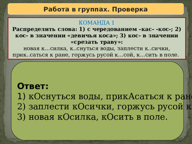Работа в группах. Проверка КОМАНДА 1 Распределить слова: 1) с чередованием –кас- -кос-; 2) кос- в значении «девичья коса»; 3) кос- в значении «срезать траву»: новая к…силка, к..снуться воды, заплести к..сички, прик..саться к ране, горжусь русой к…сой, к…сить в поле. Ответ: 1) кОснуться воды, прикАсаться к ране; 2) заплести кОсички, горжусь русой кОсой; 3) новая кОсилка, кОсить в поле. 