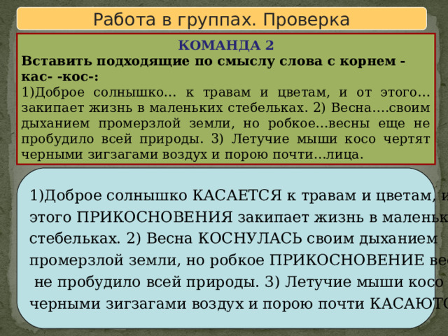 Работа в группах. Проверка КОМАНДА 2 Вставить подходящие по смыслу слова с корнем -кас- -кос-: 1)Доброе солнышко… к травам и цветам, и от этого…закипает жизнь в маленьких стебельках. 2) Весна….своим дыханием промерзлой земли, но робкое…весны еще не пробудило всей природы. 3) Летучие мыши косо чертят черными зигзагами воздух и порою почти…лица. 1)Доброе солнышко КАСАЕТСЯ к травам и цветам, и от этого ПРИКОСНОВЕНИЯ закипает жизнь в маленьких стебельках. 2) Весна КОСНУЛАСЬ своим дыханием промерзлой земли, но робкое ПРИКОСНОВЕНИЕ весны еще  не пробудило всей природы. 3) Летучие мыши косо чертят черными зигзагами воздух и порою почти КАСАЮТСЯ лица. 