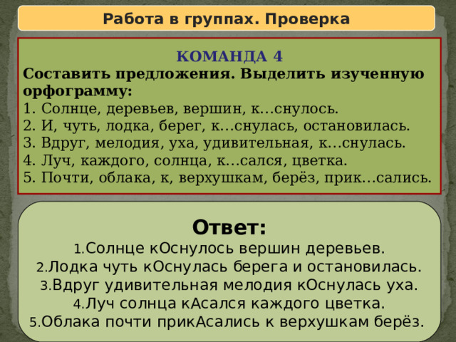 Работа в группах. Проверка КОМАНДА 4 Составить предложения. Выделить изученную орфограмму: 1. Солнце, деревьев, вершин, к…снулось. 2. И, чуть, лодка, берег, к…снулась, остановилась. 3. Вдруг, мелодия, уха, удивительная, к…снулась. 4. Луч, каждого, солнца, к…сался, цветка. 5. Почти, облака, к, верхушкам, берёз, прик…сались. Ответ: Солнце кОснулось вершин деревьев. Лодка чуть кОснулась берега и остановилась. Вдруг удивительная мелодия кОснулась уха. Луч солнца кАсался каждого цветка. Облака почти прикАсались к верхушкам берёз. 