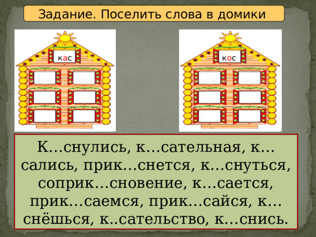 Задание. Поселить слова в домики к а с к о с К…снулись, к…сательная, к…сались, прик…снется, к…снуться, соприк…сновение, к…сается, прик…саемся, прик…сайся, к…снёшься, к..сательство, к…снись. 