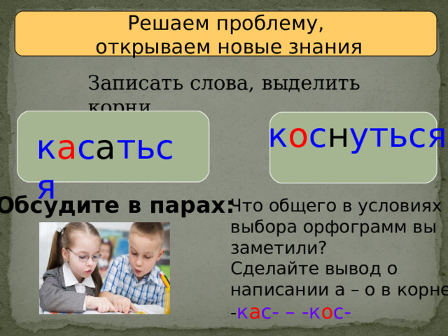 Решаем проблему,  открываем новые знания Записать слова, выделить корни. к о с н уться к а с а ться Обсудите в парах: Что общего в условиях выбора орфограмм вы заметили? Сделайте вывод о написании а – о в корне - к а с- – -к о с- 