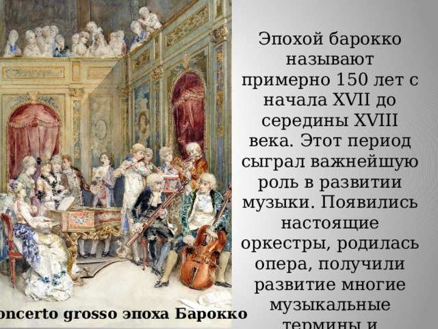 Эпохой барокко называют примерно 150 лет с начала XVII до середины XVIII века. Этот период сыграл важнейшую роль в развитии музыки. Появились настоящие оркестры, родилась опера, получили развитие многие музыкальные термины и концепции, которые живы и по сей день .  Concerto grosso эпоха Барокко 