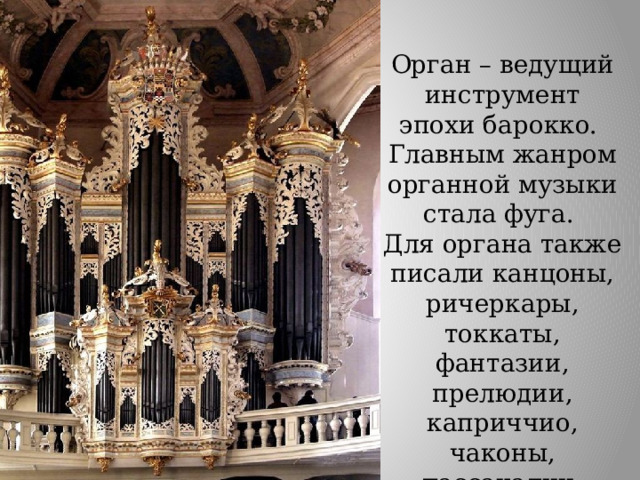 Орган – ведущий инструмент эпохи барокко. Главным жанром органной музыки стала фуга. Для органа также писали канцоны, ричеркары, токкаты, фантазии, прелюдии, каприччио, чаконы, пассакалии, хоральные прелюдии. 