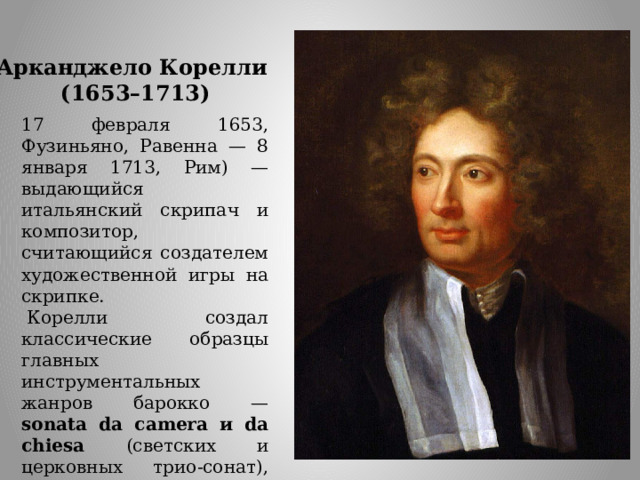 Арканджело Корелли  (1653–1713) 17 февраля 1653, Фузиньяно, Равенна — 8 января 1713, Рим) — выдающийся итальянский скрипач и композитор, считающийся создателем художественной игры на скрипке.   Корелли создал классические образцы главных инструментальных жанров барокко — sonata da camera и da chiesa (светских и церковных трио-сонат), сонат для скрипки и  concerti grossi. Корелли содействовал развитию формы скрипичного концерта.  