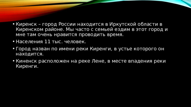 Киренск – город России находится в Иркутской области в Киренском районе. Мы часто с семьей ездим в этот город и мне там очень нравится проводить время. Населения 11 тыс. человек. Город назван по имени реки Киренги, в устье которого он находится. Киненск расположен на реке Лене, в месте впадения реки Киренги. 