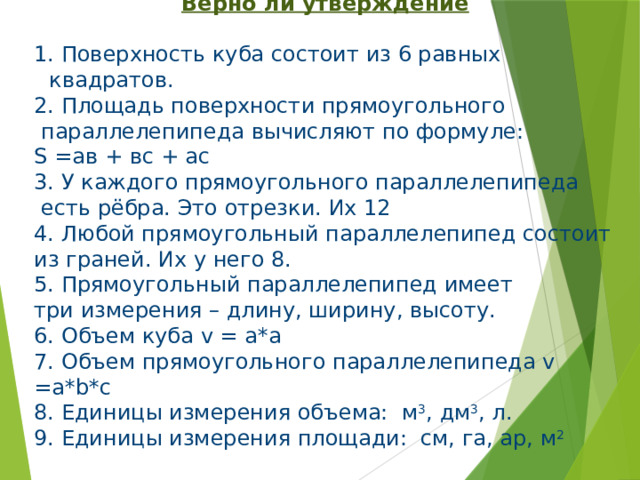 Верно ли утверждение   Поверхность куба состоит из 6 равных квадратов.  Площадь поверхности прямоугольного  параллелепипеда вычисляют по формуле: S =ав + вс + ас 3. У каждого прямоугольного параллелепипеда  есть рёбра. Это отрезки. Их 12 4. Любой прямоугольный параллелепипед состоит из граней. Их у него 8. 5. Прямоугольный параллелепипед имеет три измерения – длину, ширину, высоту. 6. Объем куба v = а*а 7. Объем прямоугольного параллелепипеда v =a*b*c 8. Единицы измерения объема: м 3 , дм 3 , л. 9. Единицы измерения площади: см, га, ар, м 2 