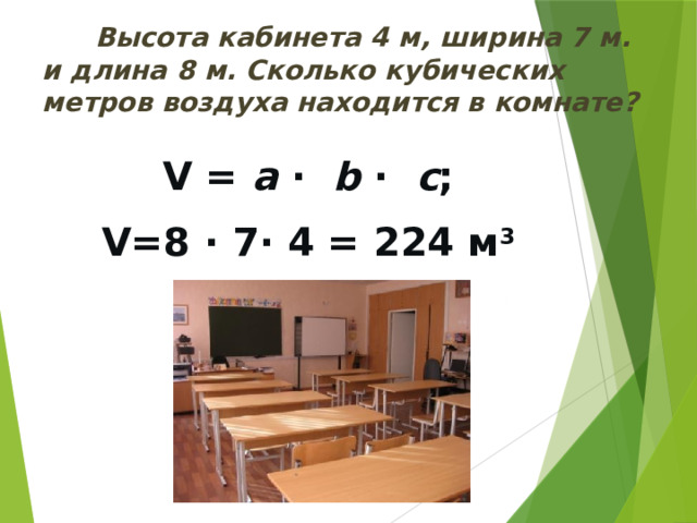  Высота кабинета 4 м, ширина 7 м. и длина 8 м. Сколько кубических метров воздуха находится в комнате? V = a · b · с ; V=8 · 7· 4 = 224 м 3 