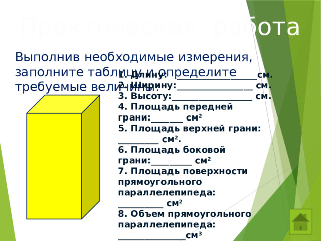 Практическая работа Выполнив необходимые измерения, заполните таблицу и определите требуемые величины. 1. Длину: __________________см. 2. Ширину:_________________ см. 3. Высоту:__________________ см. 4. Площадь передней грани:_______ см 2 5. Площадь верхней грани: _________ см 2 . 6. Площадь боковой грани:_________ см 2  7. Площадь поверхности прямоугольного параллелепипеда: __________ см 2 8. Объем прямоугольного параллелепипеда: _______________см 3 