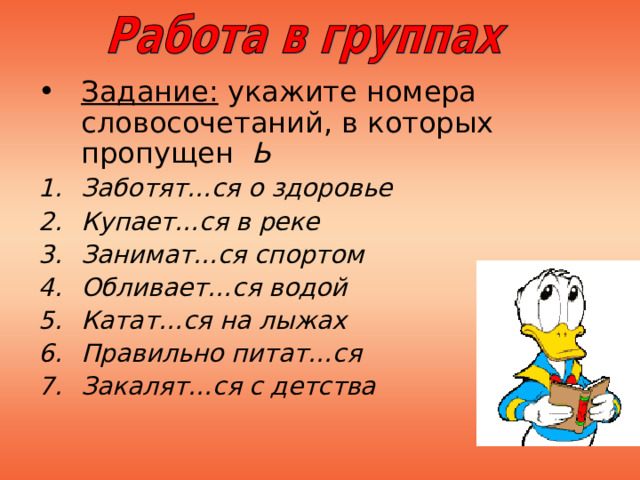 Задание: укажите номера словосочетаний, в которых пропущен Ь Заботят…ся о здоровье Купает…ся в реке Занимат…ся спортом Обливает…ся водой Катат…ся на лыжах Правильно питат…ся Закалят…ся с детства 