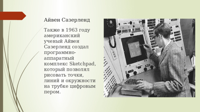 Айвен Сазерленд Также в 1963 году американский ученый Айвен Сазерленд создал программно-аппаратный комплекс Sketchpad, который позволял рисовать точки, линий и окружности на трубке цифровым пером. 