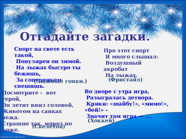 Отгадайте загадки. Спорт на свете есть такой,  Популярен он зимой.  На лыжах быстро ты бежишь,  За соперником спешишь. Про этот спорт  Я много слышал:  Воздушный акробат  На лыжах. (Фристайл) (Лыжные гонки.) Во дворе с утра игра,  Разыгралась детвора.  Крики: «шайбу!», «мимо!», «бей!» -  Значит там игра — ….  Посмотрите - вот герой, Он летит вниз головой, Животом на санках лежа. Страшно так, мороз по коже.  (Хоккей) (Скелетон) 