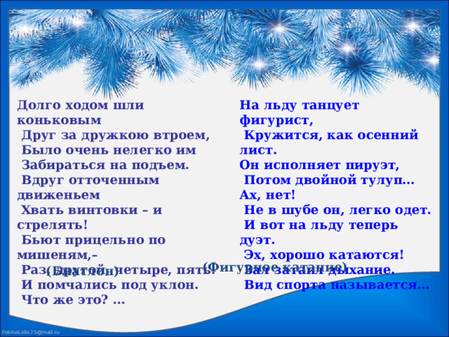 На льду танцует фигурист, Долго ходом шли коньковым  Друг за дружкою втроем,  Кружится, как осенний лист. Он исполняет пируэт,  Было очень нелегко им  Забираться на подъем.  Потом двойной тулуп… Ах, нет!  Вдруг отточенным движеньем  Не в шубе он, легко одет.  Хвать винтовки – и стрелять!  И вот на льду теперь дуэт.  Бьют прицельно по мишеням,–  Эх, хорошо катаются!  Зал затаил дыхание.  Раз, другой, четыре, пять.  Вид спорта называется…  И помчались под уклон.  Что же это? …  (Фигурное катание) (Биатлон) 