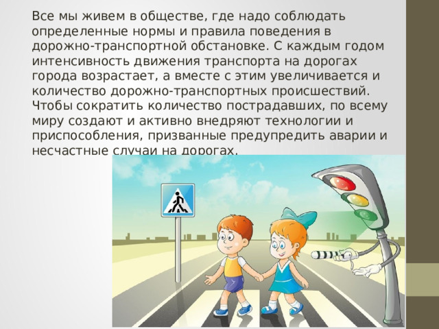 Все мы живем в обществе, где надо соблюдать определенные нормы и правила поведения в дорожно-транспортной обстановке. С каждым годом интенсивность движения транспорта на дорогах города возрастает, а вместе с этим увеличивается и количество дорожно-транспортных происшествий. Чтобы сократить количество пострадавших, по всему миру создают и активно внедряют технологии и приспособления, призванные предупредить аварии и несчастные случаи на дорогах. 