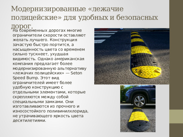 Модернизированные «лежачие полицейские» для удобных и безопасных дорог. На современных дорогах многие ограничители скорости оставляют желать лучшего. Конструкция зачастую быстро портится, а насыщенность цвета со временем сильно тускнеет, ухудшая видимость. Однако американская компания предлагает более модернизированную альтернативу «лежачих полицейских» — Seton Speed Bump. Этот вид ограничителей имеет более удобную конструкцию с отдельными элементами, которые скрепляются между собой специальными замками. Они изготавливаются из прочного и износостойкого поливинилхлорида, не утрачивающего яркость цвета десятилетиями. 