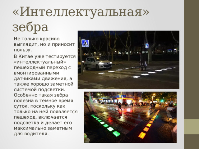 «Интеллектуальная» зебра Не только красиво выглядит, но и приносит пользу. В Китае уже тестируется «интеллектуальный» пешеходный переход с вмонтированными датчиками движения, а также хорошо заметной системой подсветки. Особенно такая зебра полезна в темное время суток, поскольку как только на ней появляется пешеход, включается подсветка и делает его максимально заметным для водителя. 