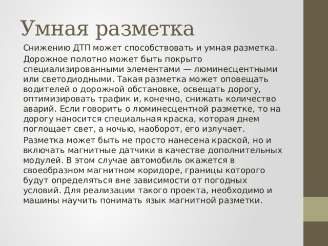 Умная разметка Снижению ДТП может способствовать и умная разметка. Дорожное полотно может быть покрыто специализированными элементами — люминесцентными или светодиодными. Такая разметка может оповещать водителей о дорожной обстановке, освещать дорогу, оптимизировать трафик и, конечно, снижать количество аварий. Если говорить о люминесцентной разметке, то на дорогу наносится специальная краска, которая днем поглощает свет, а ночью, наоборот, его излучает. Разметка может быть не просто нанесена краской, но и включать магнитные датчики в качестве дополнительных модулей. В этом случае автомобиль окажется в своеобразном магнитном коридоре, границы которого будут определяться вне зависимости от погодных условий. Для реализации такого проекта, необходимо и машины научить понимать язык магнитной разметки. 