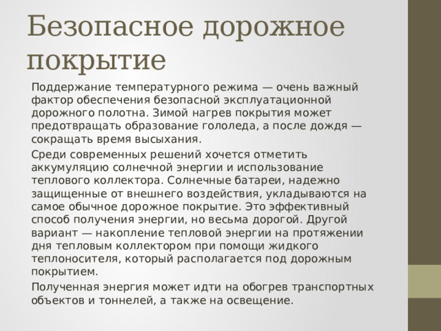 Безопасное дорожное покрытие Поддержание температурного режима — очень важный фактор обеспечения безопасной эксплуатационной дорожного полотна. Зимой нагрев покрытия может предотвращать образование гололеда, а после дождя — сокращать время высыхания. Среди современных решений хочется отметить аккумуляцию солнечной энергии и использование теплового коллектора. Солнечные батареи, надежно защищенные от внешнего воздействия, укладываются на самое обычное дорожное покрытие. Это эффективный способ получения энергии, но весьма дорогой. Другой вариант — накопление тепловой энергии на протяжении дня тепловым коллектором при помощи жидкого теплоносителя, который располагается под дорожным покрытием. Полученная энергия может идти на обогрев транспортных объектов и тоннелей, а также на освещение. 