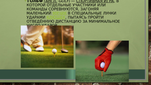 Гольф  ( англ.   golf ) —  спортивная игра , в которой отдельные участники или команды соревнуются, загоняя маленький  мячик  в специальные лунки ударами  клюшек , пытаясь пройти отведённую дистанцию за минимальное число ударов. 