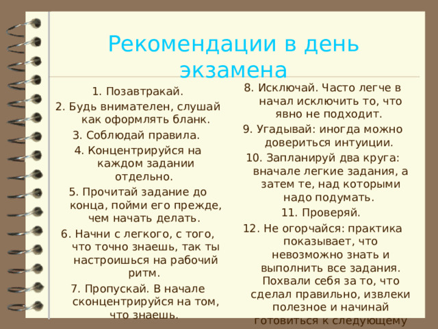 Рекомендации в день экзамена 8. Исключай. Часто легче в начал исключить то, что явно не подходит. 9. Угадывай: иногда можно довериться интуиции. 10. Запланируй два круга: вначале легкие задания, а затем те, над которыми надо подумать. 11. Проверяй. 12. Не огорчайся: практика показывает, что невозможно знать и выполнить все задания. Похвали себя за то, что сделал правильно, извлеки полезное и начинай готовиться к следующему экзамену. 1. Позавтракай. 2. Будь внимателен, слушай как оформлять бланк. 3. Соблюдай правила. 4. Концентрируйся на каждом задании отдельно. 5. Прочитай задание до конца, пойми его прежде, чем начать делать. 6. Начни с легкого, с того, что точно знаешь, так ты настроишься на рабочий ритм. 7. Пропускай. В начале сконцентрируйся на том, что знаешь.