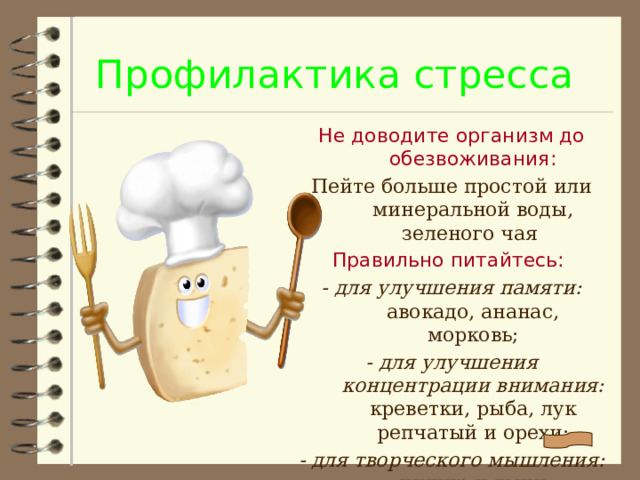 Профилактика стресса Не доводите организм до обезвоживания: Пейте больше простой или минеральной воды, зеленого чая Правильно питайтесь: - для улучшения памяти: авокадо, ананас, морковь; - для улучшения концентрации внимания: креветки, рыба, лук репчатый и орехи; - для творческого мышления: инжир и тмин