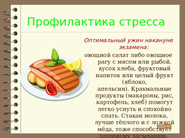 Профилактика стресса Оптимальный ужин накануне экзамена: овощной салат либо овощное рагу с мясом или рыбой, кусок хлеба, фруктовый напиток или целый фрукт (яблоко, апельсин). Крахмальные продукты (макароны, рис, картофель, хлеб) помогут легко уснуть и спокойно спать. Стакан молока, лучше тёплого и с ложкой мёда, тоже способствует здоровому засыпанию.