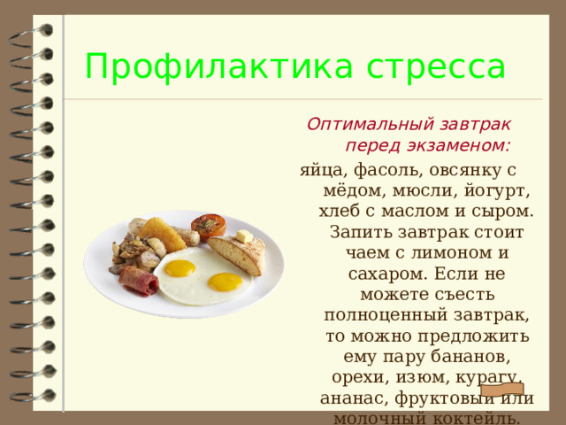 Профилактика стресса Оптимальный завтрак перед экзаменом: яйца, фасоль, овсянку с мёдом, мюсли, йогурт, хлеб с маслом и сыром. Запить завтрак стоит чаем с лимоном и сахаром. Если не можете съесть полноценный завтрак, то можно предложить ему пару бананов, орехи, изюм, курагу, ананас, фруктовый или молочный коктейль.