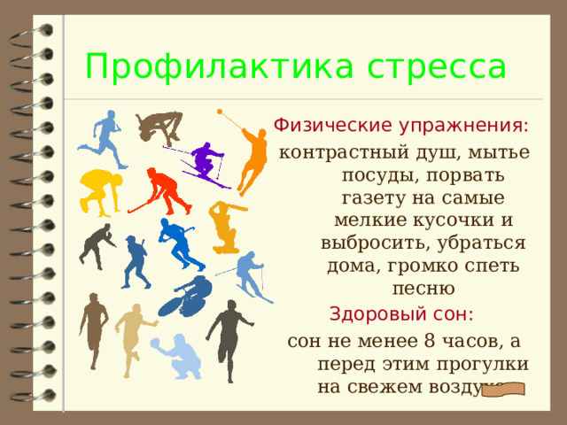 Профилактика стресса Физические упражнения: контрастный душ, мытье посуды, порвать газету на самые мелкие кусочки и выбросить, убраться дома, громко спеть песню Здоровый сон: сон не менее 8 часов, а перед этим прогулки на свежем воздухе.
