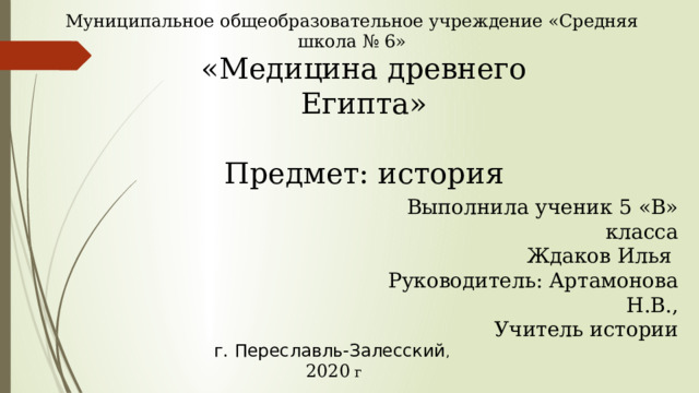 Муниципальное общеобразовательное учреждение «Средняя школа № 6» «Медицина древнего Египта»   Предмет: история                                                                             Выполнила ученик 5 «В» класса Ждаков Илья Руководитель: Артамонова Н.В., Учитель истории г. Переславль-Залесский , 2020 г 