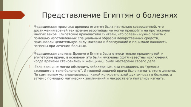 Представление Египтян о болезнях Медицинская практика древних египтян была настолько совершенной, что достижения врачей тех времен европейцы не могли превзойти на протяжении многих веков. Египетские врачеватели считали, что болезнь нужно лечить с помощью изготовленных специальным образом лекарственных средств, признавали целительную силу массажа и благоуханий и понимали важность гигиены при лечении больных.   Медицинская система Древнего Египта была относительно продвинутой, и египетские врачи, в основном это были мужчины (хотя известны исключения, когда врачами становились и женщины), были мастерами своего дела.  Если врачи не могли объяснить заболевание, они ссылались на “демона, засевшего в теле больного”. И главной задачей врача было изгнать этого демона. По симптомам устанавливалось, какой конкретно злой дух виноват в болезни, а затем с помощью магических заклинаний и лекарств его пытались изгнать.    