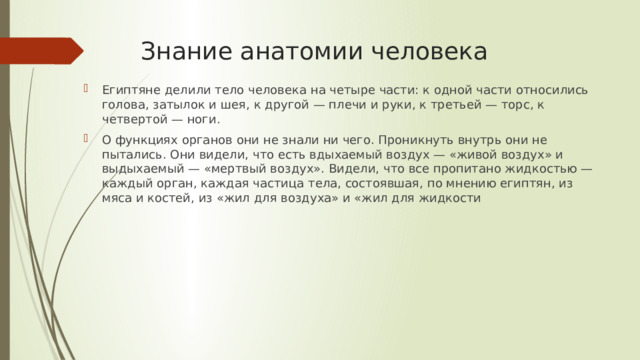 Знание анатомии человека Египтяне делили тело человека на четыре части: к одной части относились голова, затылок и шея, к другой — плечи и руки, к третьей — торс, к четвертой — ноги. О функциях органов они не знали ни чего. Проникнуть внутрь они не пытались. Они видели, что есть вдыхаемый воздух — «живой воздух» и выдыхаемый — «мертвый воздух». Видели, что все пропитано жидкостью — каждый орган, каждая частица тела, состоявшая, по мнению египтян, из мяса и костей, из «жил для воздуха» и «жил для жидкости 