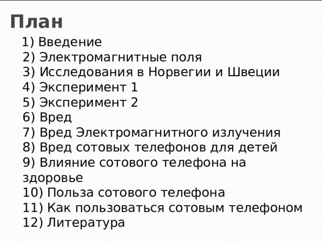 План  1) Введение  2) Электромагнитные поля  3) Исследования в Норвегии и Швеции  4) Эксперимент 1  5) Эксперимент 2  6) Вред  7) Вред Электромагнитного излучения  8) Вред сотовых телефонов для детей  9) Влияние сотового телефона на здоровье  10) Польза сотового телефона  11) Как пользоваться сотовым телефоном  12) Литература 