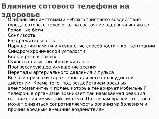 Влияние сотового телефона на здоровье Основными симптомами неблагоприятного воздействия (вреда сотового телефона) на состояние здоровья являются:  Головные боли  Сонливость  Раздражительность  Нарушения памяти и ухудшение способности к концентрации  Синдром хронической усталости  Боль и резь в глазах  Сухость слизистой оболочки глаза  Прогрессирующее ухудшение зрения  Перепады артериального давления и пульса  Все эти признаки характерны для вегето-сосудистой дистонии. Кроме того, под воздействием вредных электромагнитных полей, которые генерирует мобильный телефон, в организме возникает так называемая реакция напряжения иммунной системы. По словам врачей, от этого может снизиться сопротивляемость организма болезням и прочим вредным внешним воздействиям. 