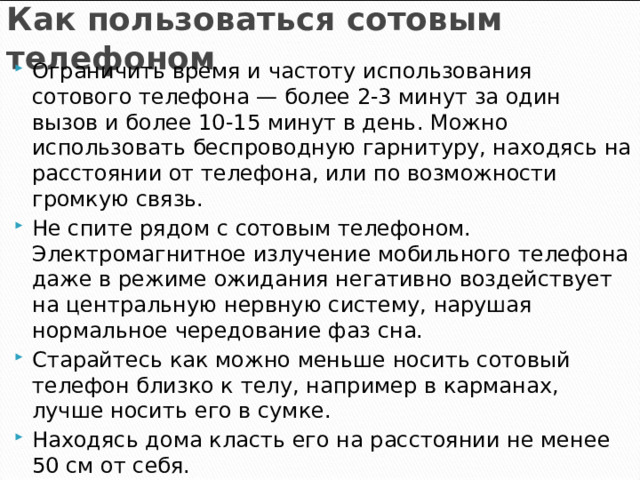 Как пользоваться сотовым телефоном Ограничить время и частоту использования сотового телефона — более 2-3 минут за один вызов и более 10-15 минут в день. Можно использовать беспроводную гарнитуру, находясь на расстоянии от телефона, или по возможности громкую связь. Не спите рядом с сотовым телефоном. Электромагнитное излучение мобильного телефона даже в режиме ожидания негативно воздействует на центральную нервную систему, нарушая нормальное чередование фаз сна. Старайтесь как можно меньше носить сотовый телефон близко к телу, например в карманах, лучше носить его в сумке. Находясь дома класть его на расстоянии не менее 50 см от себя.    