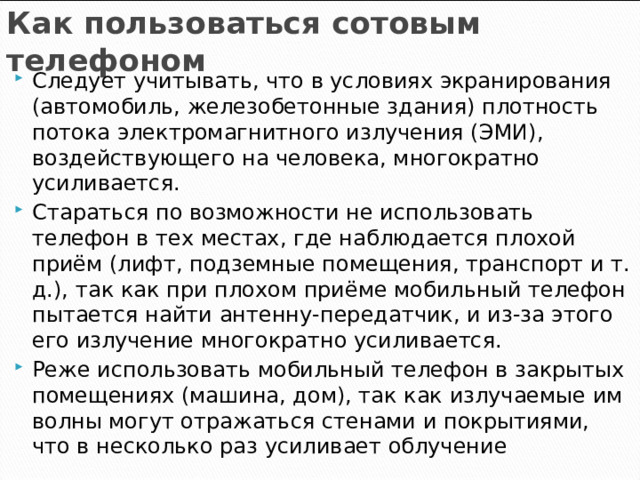 Как пользоваться сотовым телефоном Следует учитывать, что в условиях экранирования (автомобиль, железобетонные здания) плотность потока электромагнитного излучения (ЭМИ), воздействующего на человека, многократно усиливается. Стараться по возможности не использовать телефон в тех местах, где наблюдается плохой приём (лифт, подземные помещения, транспорт и т. д.), так как при плохом приёме мобильный телефон пытается найти антенну-передатчик, и из-за этого его излучение многократно усиливается. Реже использовать мобильный телефон в закрытых помещениях (машина, дом), так как излучаемые им волны могут отражаться стенами и покрытиями, что в несколько раз усиливает облучение   