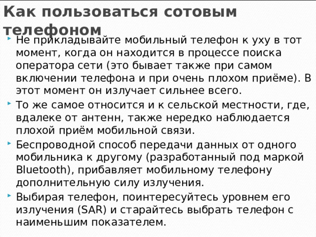 Как пользоваться сотовым телефоном Не прикладывайте мобильный телефон к уху в тот момент, когда он находится в процессе поиска оператора сети (это бывает также при самом включении телефона и при очень плохом приёме). В этот момент он излучает сильнее всего. То же самое относится и к сельской местности, где, вдалеке от антенн, также нередко наблюдается плохой приём мобильной связи. Беспроводной способ передачи данных от одного мобильника к другому (разработанный под маркой Bluetooth), прибавляет мобильному телефону дополнительную силу излучения. Выбирая телефон, поинтересуйтесь уровнем его излучения (SAR) и старайтесь выбрать телефон с наименьшим показателем.   